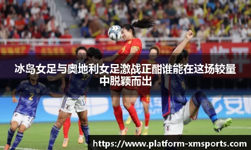 冰岛女足与奥地利女足激战正酣谁能在这场较量中脱颖而出