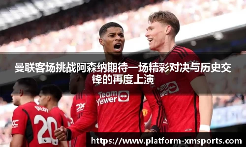 曼联客场挑战阿森纳期待一场精彩对决与历史交锋的再度上演