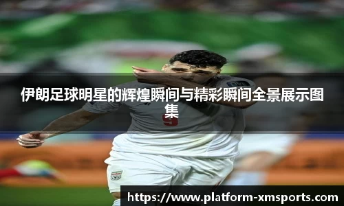 伊朗足球明星的辉煌瞬间与精彩瞬间全景展示图集